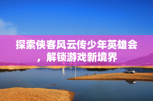 探索侠客风云传少年英雄会，解锁游戏新境界