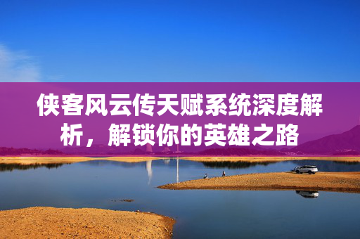 侠客风云传天赋系统深度解析，解锁你的英雄之路