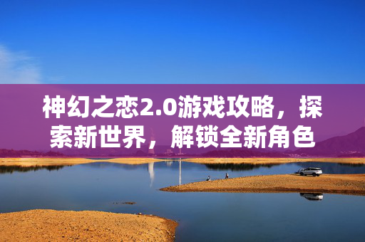 神幻之恋2.0游戏攻略，探索新世界，解锁全新角色