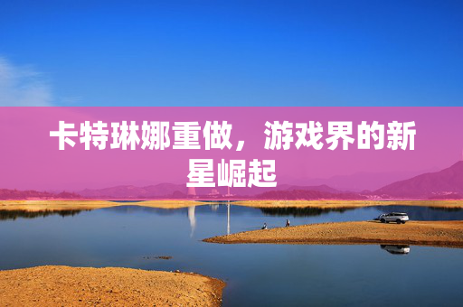 卡特琳娜重做，游戏界的新星崛起