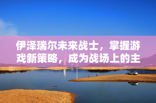 伊泽瑞尔未来战士，掌握游戏新策略，成为战场上的主宰