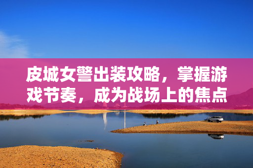 皮城女警出装攻略，掌握游戏节奏，成为战场上的焦点