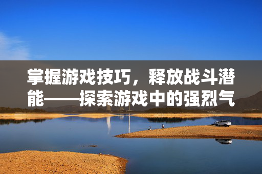 掌握游戏技巧，释放战斗潜能——探索游戏中的强烈气息