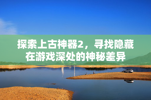 探索上古神器2,寻找隐藏在游戏深处的神秘差异 探索上古神器2,寻找隐藏在游戏深处的神秘差异