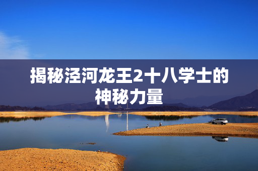 揭秘泾河龙王2十八学士的神秘力量 揭秘泾河龙王2十八学士的神秘力量