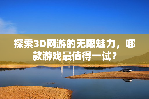 探索3D网游的无限魅力，哪款游戏最值得一试？
