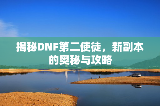 揭秘DNF第二使徒,新副本的奥秘与攻略 揭秘DNF第二使徒,新副本的奥秘与攻略