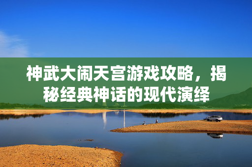 神武大闹天宫游戏攻略,揭秘经典神话的现代演绎 神武大闹天宫游戏攻略,揭秘经典神话的现代演绎