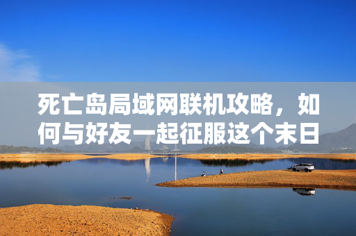 死亡岛局域网联机攻略,如何与好友一起征服这个末日世界 死亡岛局域网联机攻略,如何与好友一起征服这个末日世界