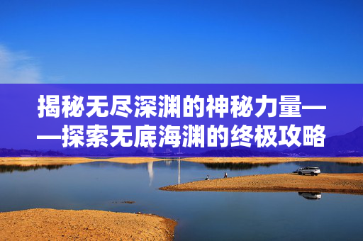 揭秘无尽深渊的神秘力量——探索无底海渊的终极攻略 揭秘无尽深渊的神秘力量——探索无底海渊的终极攻略