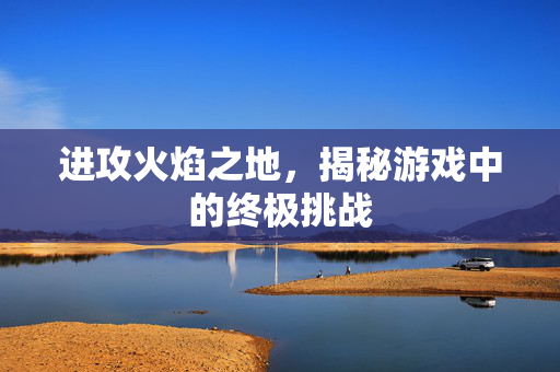 进攻火焰之地，揭秘游戏中的终极挑战