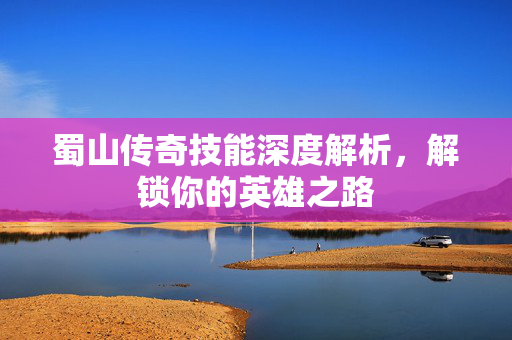 蜀山传奇技能深度解析，解锁你的英雄之路