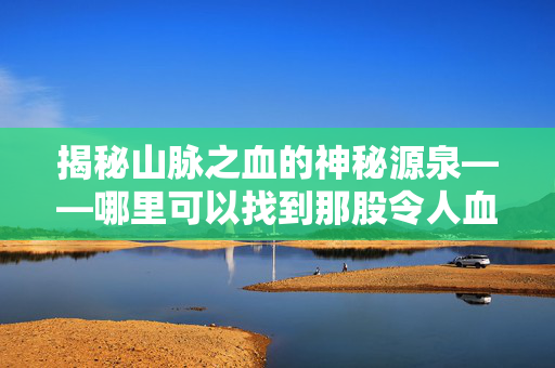 揭秘山脉之血的神秘源泉——哪里可以找到那股令人血脉喷张的山脉之血？