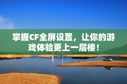 掌握CF全屏设置，让你的游戏体验更上一层楼！