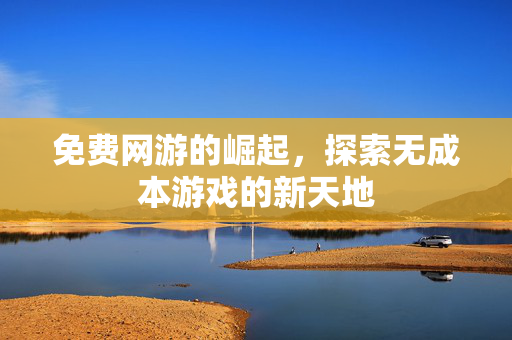 免费网游的崛起,探索无成本游戏的新天地 免费网游的崛起,探索无成本游戏的新天地