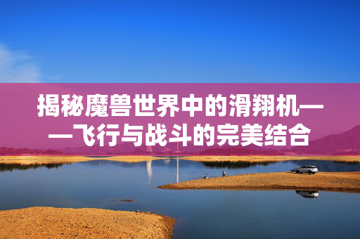 揭秘魔兽世界中的滑翔机——飞行与战斗的完美结合 揭秘魔兽世界中的滑翔机——飞行与战斗的完美结合