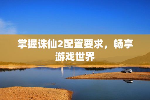 掌握诛仙2配置要求，畅享游戏世界