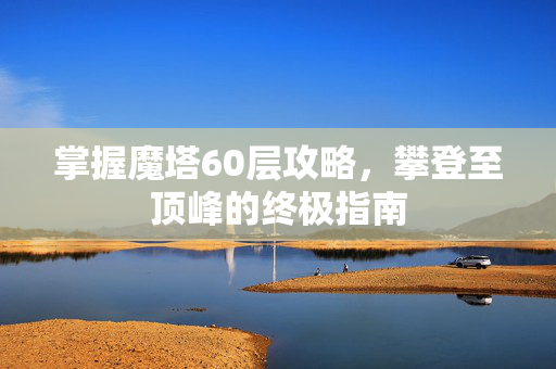 掌握魔塔60层攻略，攀登至顶峰的终极指南