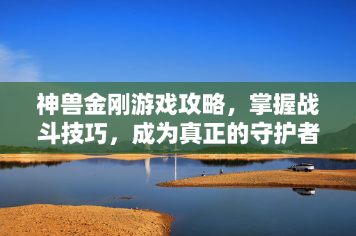 神兽金刚游戏攻略，掌握战斗技巧，成为真正的守护者