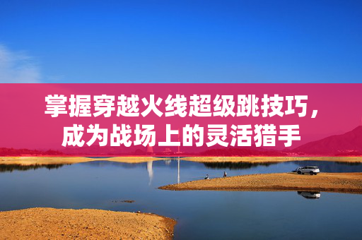 掌握穿越火线超级跳技巧，成为战场上的灵活猎手
