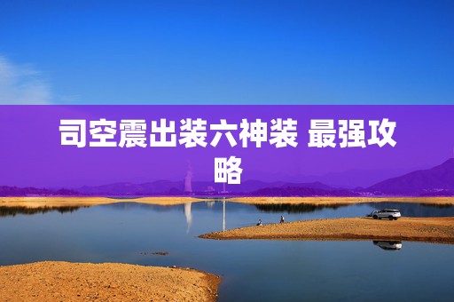 司空震出装六神装 最强攻略 司空震出装六神装 最强攻略