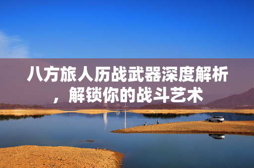 八方旅人历战武器深度解析,解锁你的战斗艺术 八方旅人历战武器深度解析,解锁你的战斗艺术