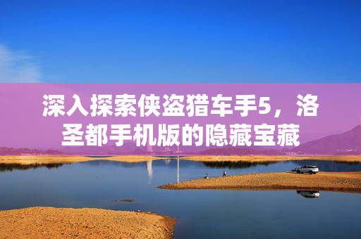 深入探索侠盗猎车手5，洛圣都手机版的隐藏宝藏