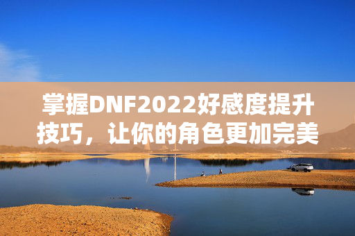掌握DNF2022好感度提升技巧，让你的角色更加完美！