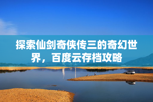 探索仙剑奇侠传三的奇幻世界，百度云存档攻略