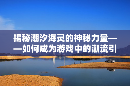 揭秘潮汐海灵的神秘力量——如何成为游戏中的潮流引领者 揭秘潮汐海灵的神秘力量——如何成为游戏中的潮流引领者