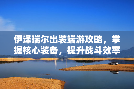 伊泽瑞尔出装端游攻略，掌握核心装备，提升战斗效率