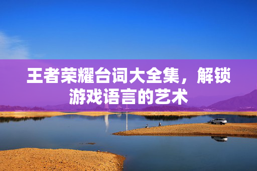 王者荣耀台词大全集，解锁游戏语言的艺术