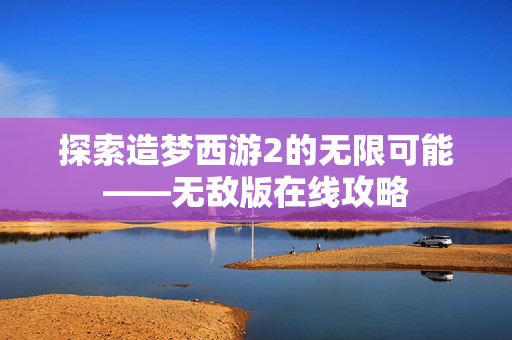 探索造梦西游2的无限可能——无敌版在线攻略 探索造梦西游2的无限可能——无敌版在线攻略