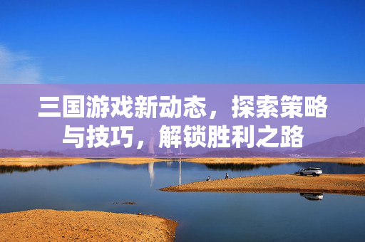 三国游戏新动态,探索策略与技巧,解锁胜利之路 三国游戏新动态,探索策略与技巧,解锁胜利之路