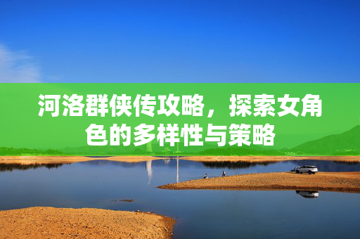 河洛群侠传攻略，探索女角色的多样性与策略