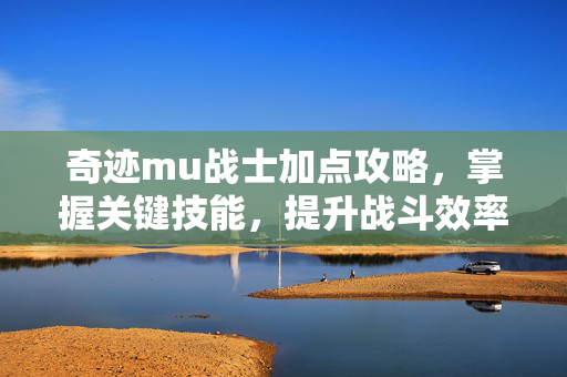 奇迹mu战士加点攻略，掌握关键技能，提升战斗效率