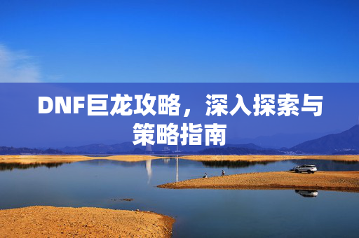 DNF巨龙攻略,深入探索与策略指南 DNF巨龙攻略,深入探索与策略指南