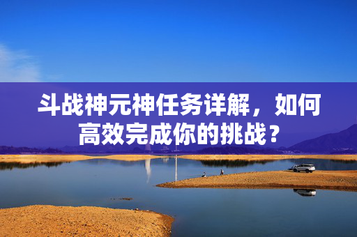 斗战神元神任务详解，如何高效完成你的挑战？