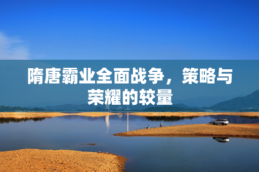 隋唐霸业全面战争,策略与荣耀的较量 隋唐霸业全面战争,策略与荣耀的较量