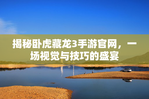 揭秘卧虎藏龙3手游官网，一场视觉与技巧的盛宴