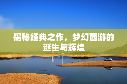 揭秘经典之作,梦幻西游的诞生与辉煌 揭秘经典之作,梦幻西游的诞生与辉煌