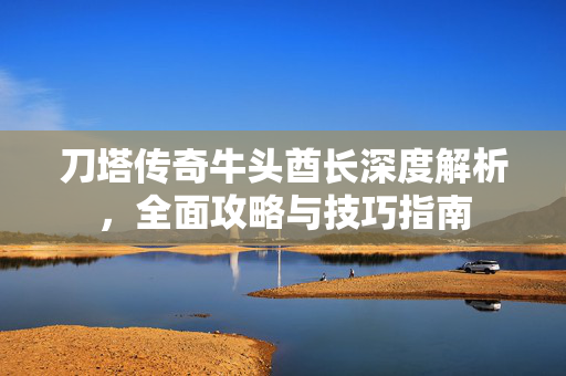 刀塔传奇牛头酋长深度解析，全面攻略与技巧指南