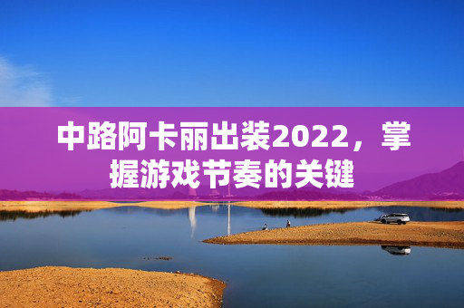 中路阿卡丽出装2022,掌握游戏节奏的关键 中路阿卡丽出装2022,掌握游戏节奏的关键