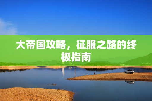 大帝国攻略,征服之路的终极指南 大帝国攻略,征服之路的终极指南