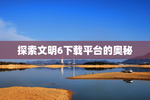 探索文明6下载平台的奥秘 探索文明6下载平台的奥秘