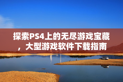 探索PS4上的无尽游戏宝藏,大型游戏软件下载指南 探索PS4上的无尽游戏宝藏,大型游戏软件下载指南