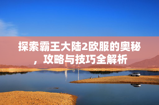 探索霸王大陆2欧服的奥秘，攻略与技巧全解析