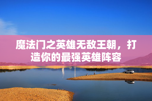 魔法门之英雄无敌王朝，打造你的最强英雄阵容