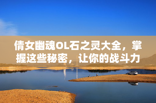 倩女幽魂OL石之灵大全，掌握这些秘密，让你的战斗力飙升！