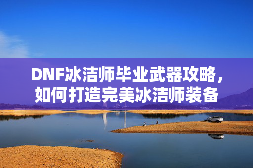 DNF冰洁师毕业武器攻略，如何打造完美冰洁师装备